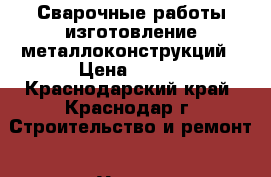 Сварочные работы изготовление металлоконструкций › Цена ­ 999 - Краснодарский край, Краснодар г. Строительство и ремонт » Услуги   . Краснодарский край,Краснодар г.